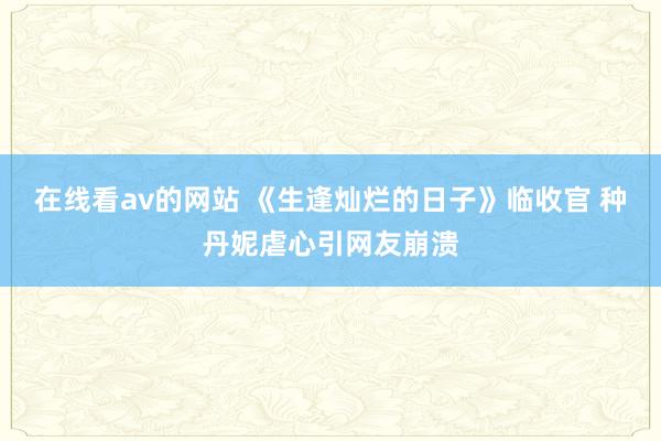 在线看av的网站 《生逢灿烂的日子》临收官 种丹妮虐心引网友崩溃