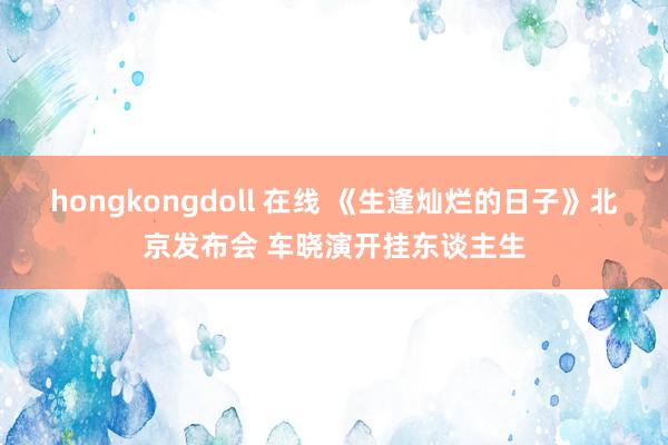 hongkongdoll 在线 《生逢灿烂的日子》北京发布会 车晓演开挂东谈主生