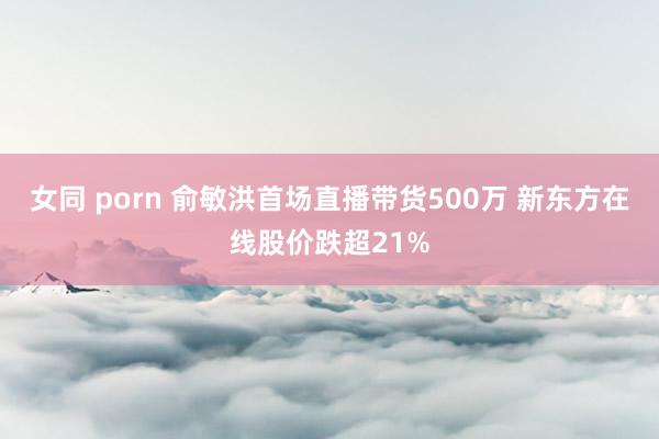 女同 porn 俞敏洪首场直播带货500万 新东方在线股价跌超21%