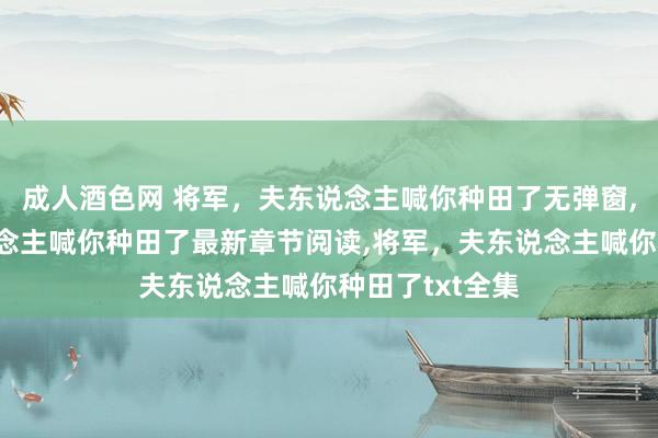 成人酒色网 将军，夫东说念主喊你种田了无弹窗，将军，夫东说念主喊你种田了最新章节阅读，将军，夫东说念主喊你种田了txt全集