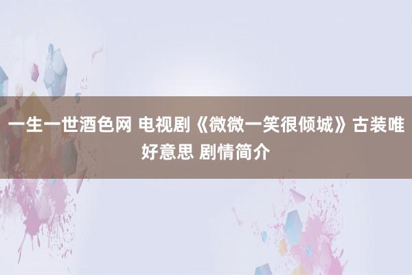 一生一世酒色网 电视剧《微微一笑很倾城》古装唯好意思 剧情简介