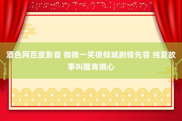 酒色网百度影音 微微一笑很倾城剧情先容 纯爱故事叫醒青娥心