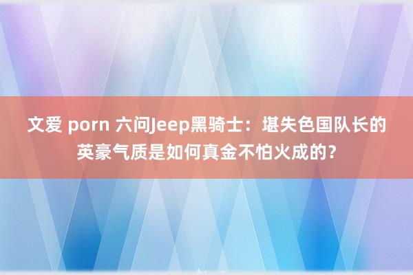 文爱 porn 六问Jeep黑骑士：堪失色国队长的英豪气质是如何真金不怕火成的？