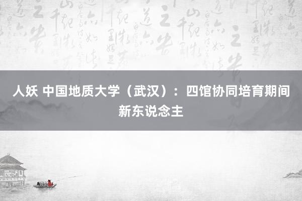 人妖 中国地质大学（武汉）：四馆协同培育期间新东说念主