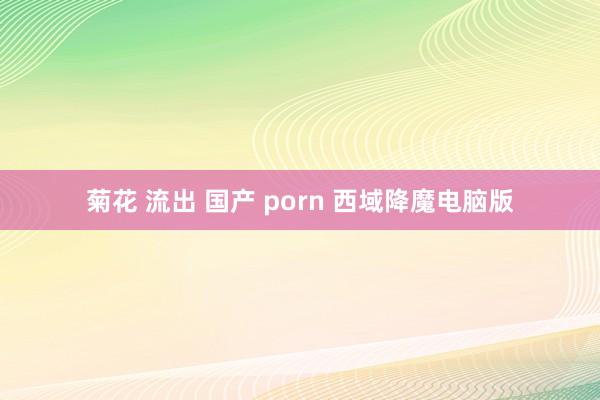 菊花 流出 国产 porn 西域降魔电脑版