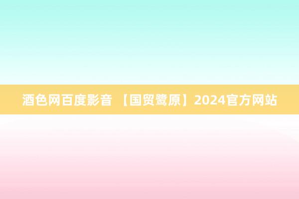 酒色网百度影音 【国贸鹭原】2024官方网站