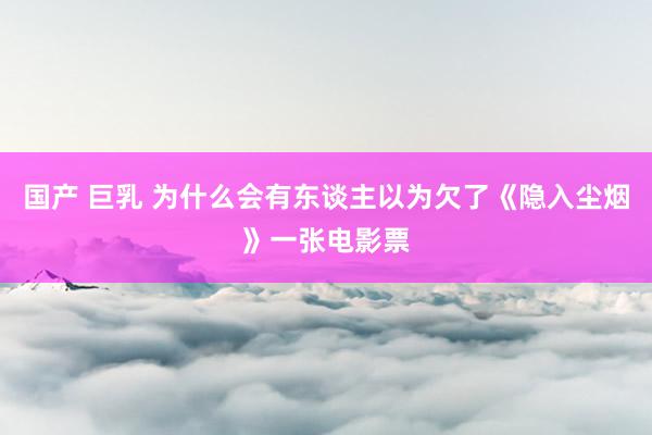 国产 巨乳 为什么会有东谈主以为欠了《隐入尘烟》一张电影票